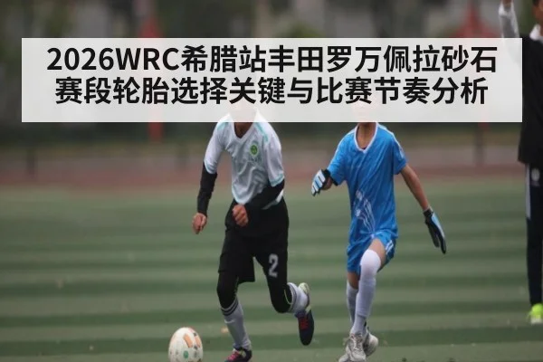 2026WRC希腊站丰田罗万佩拉砂石赛段轮胎选择关键与比赛节奏分析