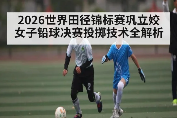 2026世界田径锦标赛巩立姣女子铅球决赛投掷技术全解析