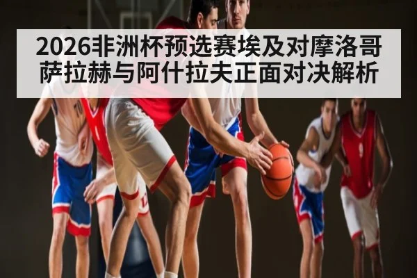 2026非洲杯预选赛埃及对摩洛哥 萨拉赫与阿什拉夫正面对决解析